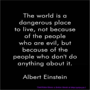The world is a dangerous place to live; not because of the people who are evil, but because of the people who don't do anything about it.