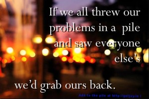 If we all threw our problems in a pile and saw everyone else's, we'd grab ours back.